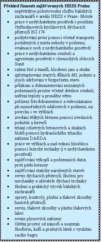 Textov pole: Pehled innost zajiovanch HBZS Praha:
	nepetritou pohotovostn slubu bskch zchran v arelu HBZS v Praze- Motole
	prce v nedchatelnm prosted s pouitm tyhodinovch kyslkovch dchacch p-stroj BG 174
	poskytovn prvn pomoci vetn transportu postiench z msta nehody v podzem,  evakuace osob z nedchatelnho prosted 
	prce v nedchatelnm ovzdu a  agresiv-nm prosted v chemickch oblecch Sunit
	raen tol a tunel, hlouben jam a studn 
	zpstupovn starch dlnch dl, jeskyn a jejich udrovn v bezpenm stavu
	przkum a dokumentovn neznmch pod-zemnch prostor vetn detekce ovzdu, men teploty a proudn vtru 
	pozen fotodokumentace a videozznamu pi mimodnch udlostech v podzem, na povrchu i ve vkch
	zvedn tkch bemen pomoc zvedacch poduek a hever
	trhn celistvch betonovch a skalnch blo-k pomoc hydraulickho trhacho zazen DARDA
	prce ve vkch a nad volnou hloubkou pomoc lezeck techniky (i v nedchatelnm prosted)
	zajiovn vkop a podzemnch dutin pro-ti pdu horniny 
	zajiovn staticky naruench staveb
	servis dchacch pstroj, kolen pro me-chaniky a uivatele dchac techniky
	kolen a praktick vcvik bskch zchra-n
	opravy, kontroly, plnn a tlakov zkouky hascch pstroj
	servis, tlakov zkouky a plnn tlakovch lahv
	revize plynovch zazen
	itn prostor od nnos a usazenin kodli-vin, kal a pranch ltek s vyuitm sacho bagru

